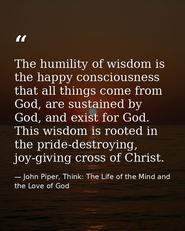 The humility of wisdom is the happy consciousness that all things come from God, are sustained by God, and exist for God — John Piper, Think: The Life of the Mind and the Love of God