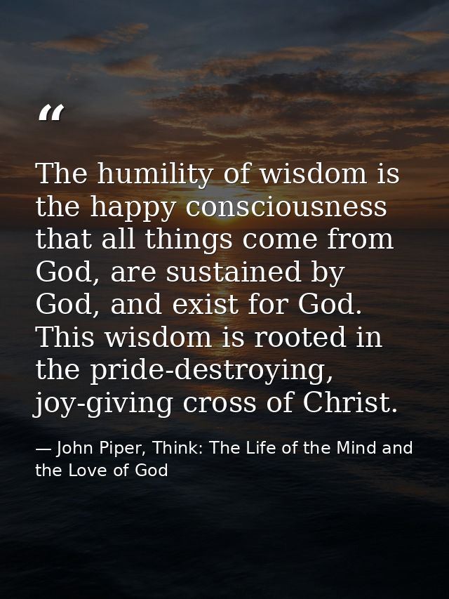 The humility of wisdom is the happy consciousness that all things come from God, are sustained by God, and exist for God — John Piper, Think: The Life of the Mind and the Love of God