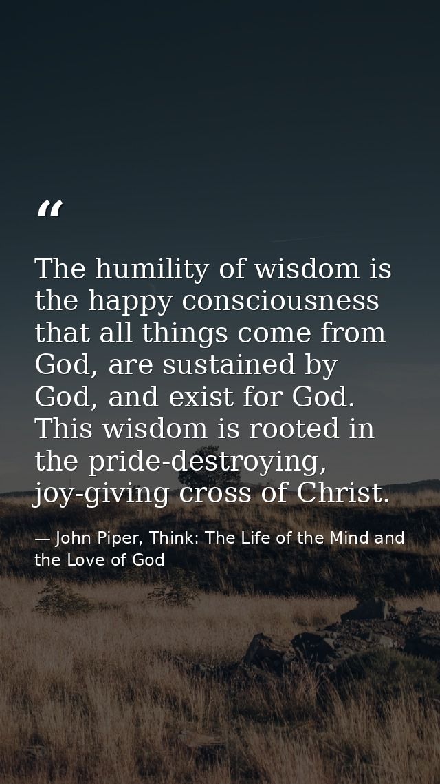 The humility of wisdom is the happy consciousness that all things come from God, are sustained by God, and exist for God — John Piper, Think: The Life of the Mind and the Love of God