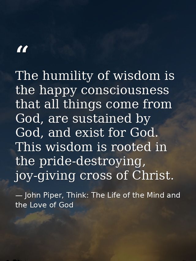The humility of wisdom is the happy consciousness that all things come from God, are sustained by God, and exist for God — John Piper, Think: The Life of the Mind and the Love of God