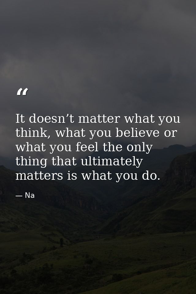 It doesn’t matter what you think, what you believe or what you feel the only thing that ultimately matters is what you d — Na