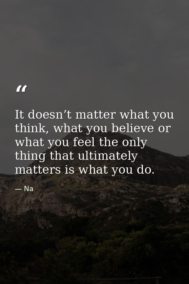 It doesn’t matter what you think, what you believe or what you feel the only thing that ultimately matters is what you d — Na