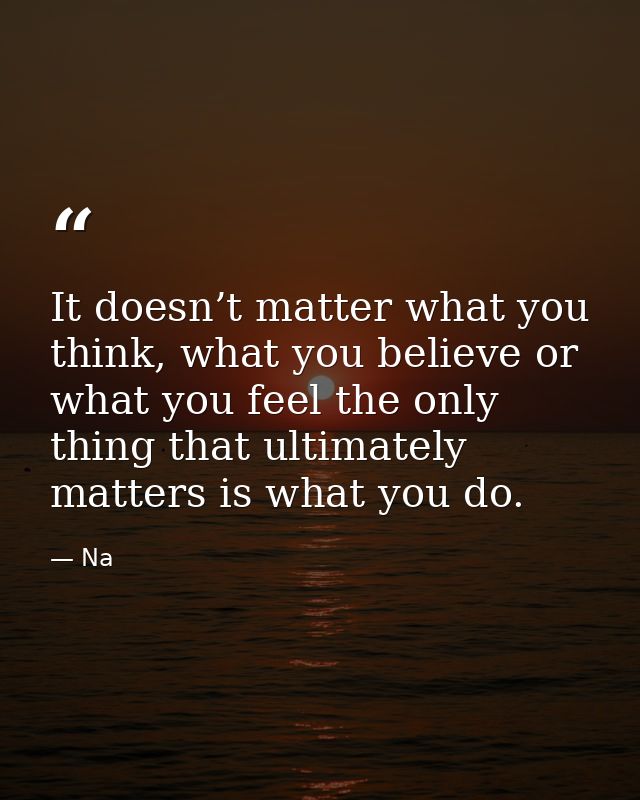 It doesn’t matter what you think, what you believe or what you feel the only thing that ultimately matters is what you d — Na
