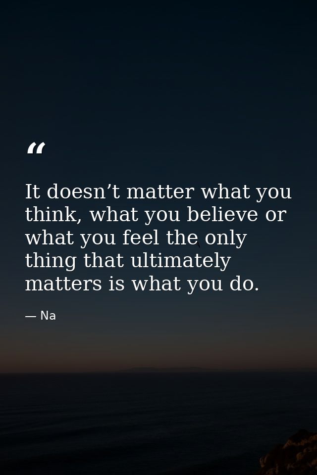 It doesn’t matter what you think, what you believe or what you feel the only thing that ultimately matters is what you d — Na