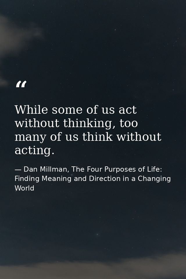 While some of us act without thinking, too many of us think without acting. — Dan Millman, The Four Purposes of Life: Finding Meaning and Direction in a Changing World