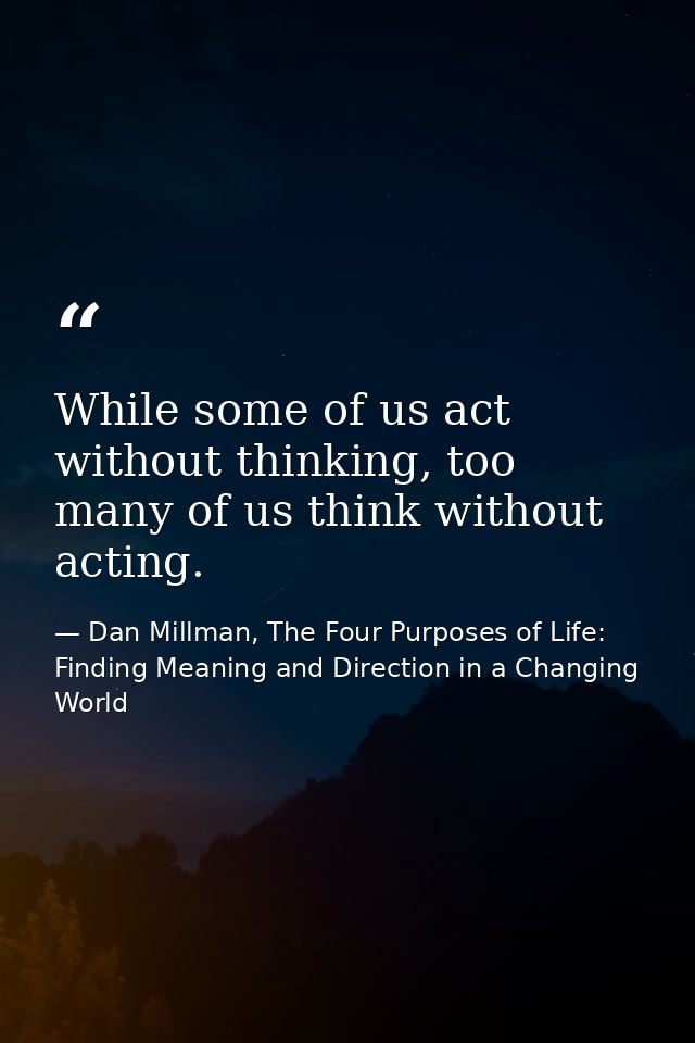 While some of us act without thinking, too many of us think without acting. — Dan Millman, The Four Purposes of Life: Finding Meaning and Direction in a Changing World