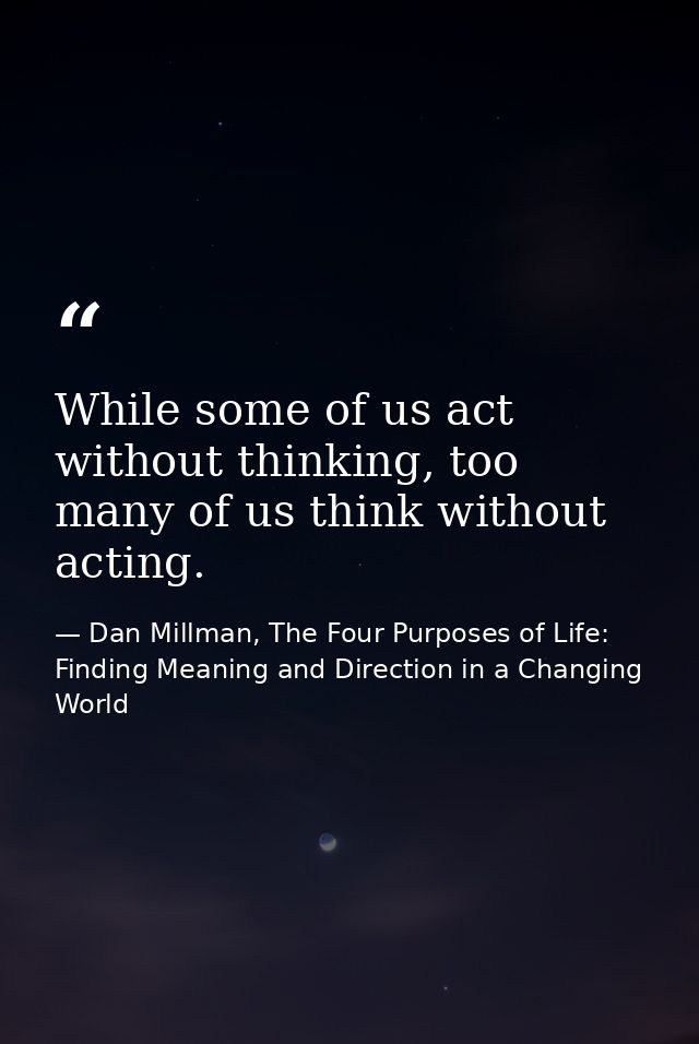 While some of us act without thinking, too many of us think without acting. — Dan Millman, The Four Purposes of Life: Finding Meaning and Direction in a Changing World