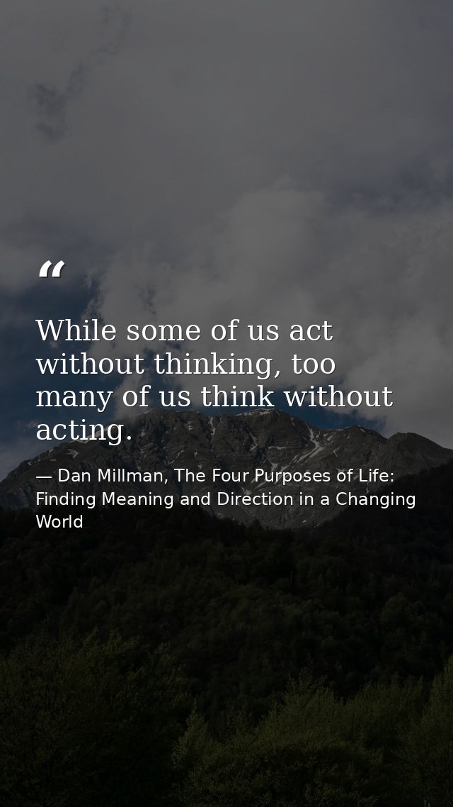 While some of us act without thinking, too many of us think without acting. — Dan Millman, The Four Purposes of Life: Finding Meaning and Direction in a Changing World