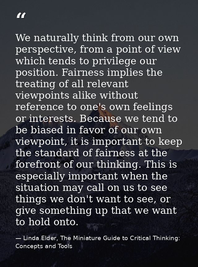 We naturally think from our own perspective, from a point of view which tends to privilege our position. Fairness implie — Linda Elder, The Miniature Guide to Critical Thinking: Concepts and Tools