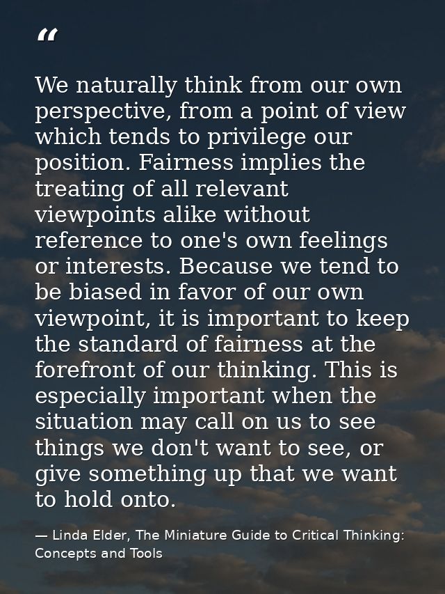 We naturally think from our own perspective, from a point of view which tends to privilege our position. Fairness implie — Linda Elder, The Miniature Guide to Critical Thinking: Concepts and Tools