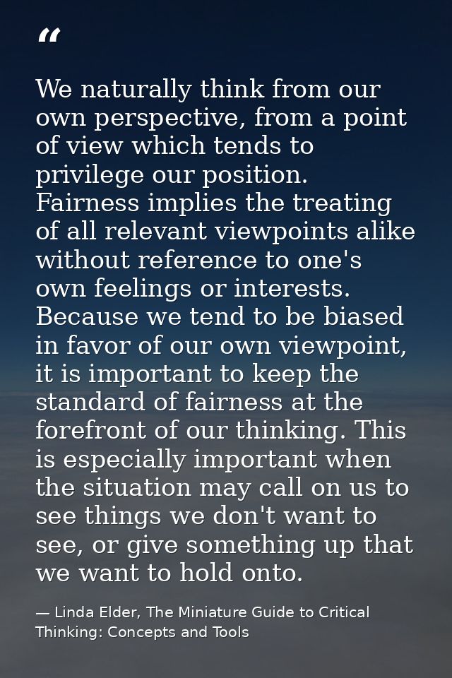 We naturally think from our own perspective, from a point of view which tends to privilege our position. Fairness implie — Linda Elder, The Miniature Guide to Critical Thinking: Concepts and Tools