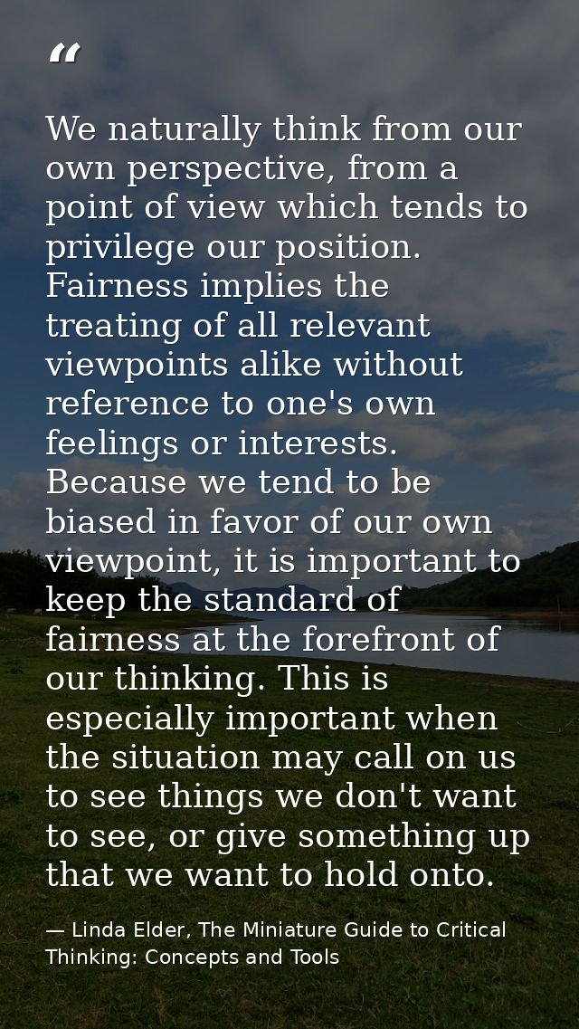 We naturally think from our own perspective, from a point of view which tends to privilege our position. Fairness implie — Linda Elder, The Miniature Guide to Critical Thinking: Concepts and Tools