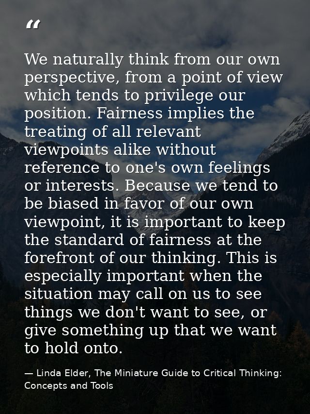 We naturally think from our own perspective, from a point of view which tends to privilege our position. Fairness implie — Linda Elder, The Miniature Guide to Critical Thinking: Concepts and Tools