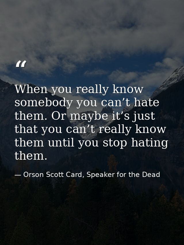 When you really know somebody you can’t hate them. Or maybe it’s just that you can’t really know them until you stop hat — Orson Scott Card, Speaker for the Dead