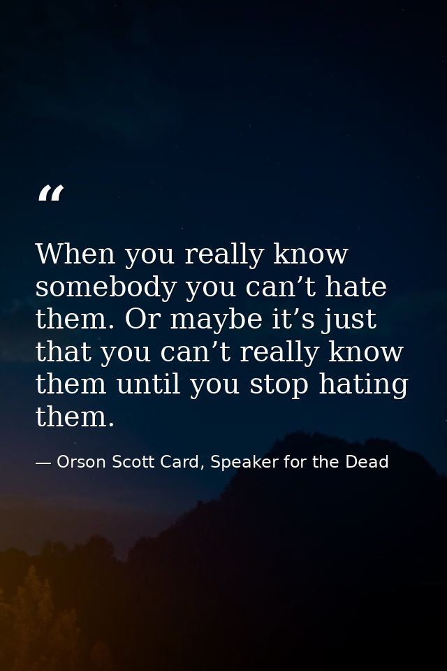 When you really know somebody you can’t hate them. Or maybe it’s just that you can’t really know them until you stop hat — Orson Scott Card, Speaker for the Dead