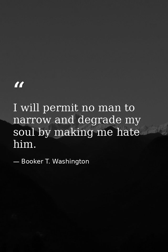 I will permit no man to narrow and degrade my soul by making me hate him. — Booker T. Washington