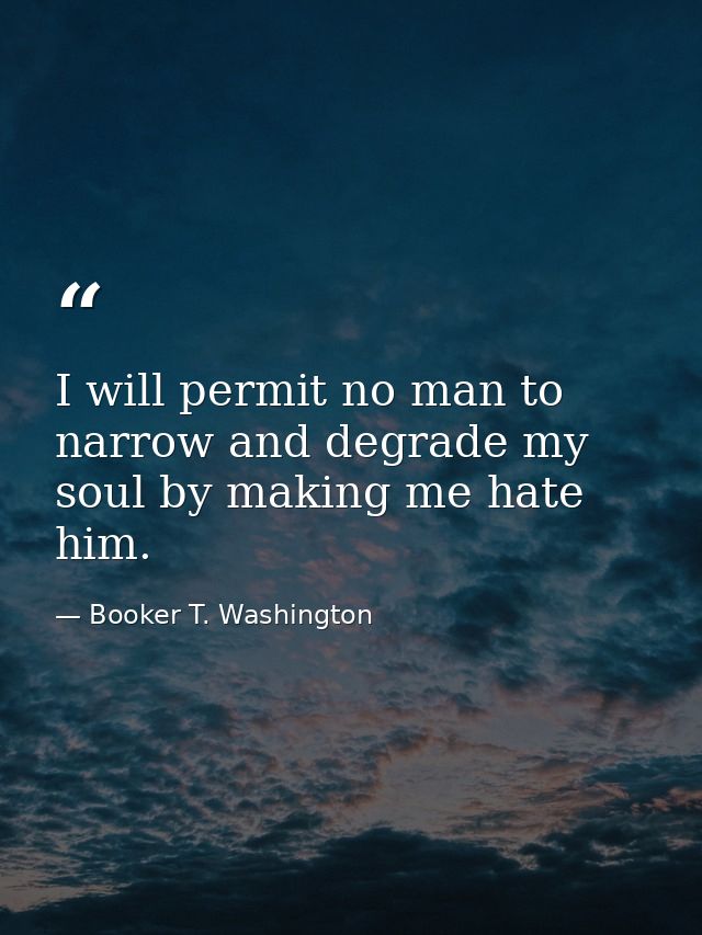 I will permit no man to narrow and degrade my soul by making me hate him. — Booker T. Washington