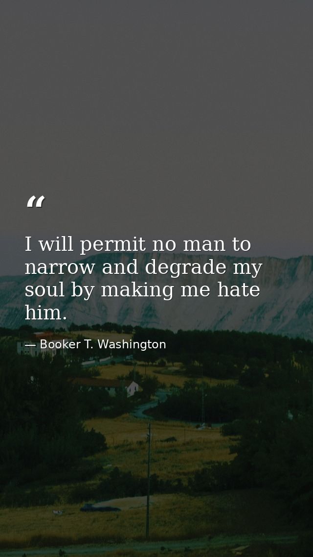 I will permit no man to narrow and degrade my soul by making me hate him. — Booker T. Washington
