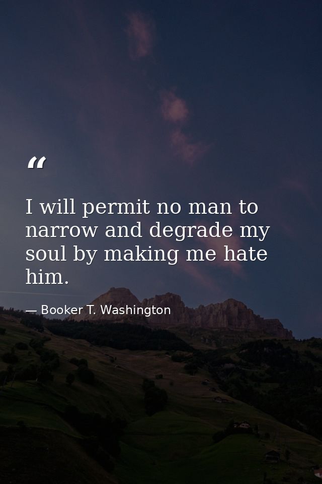I will permit no man to narrow and degrade my soul by making me hate him. — Booker T. Washington