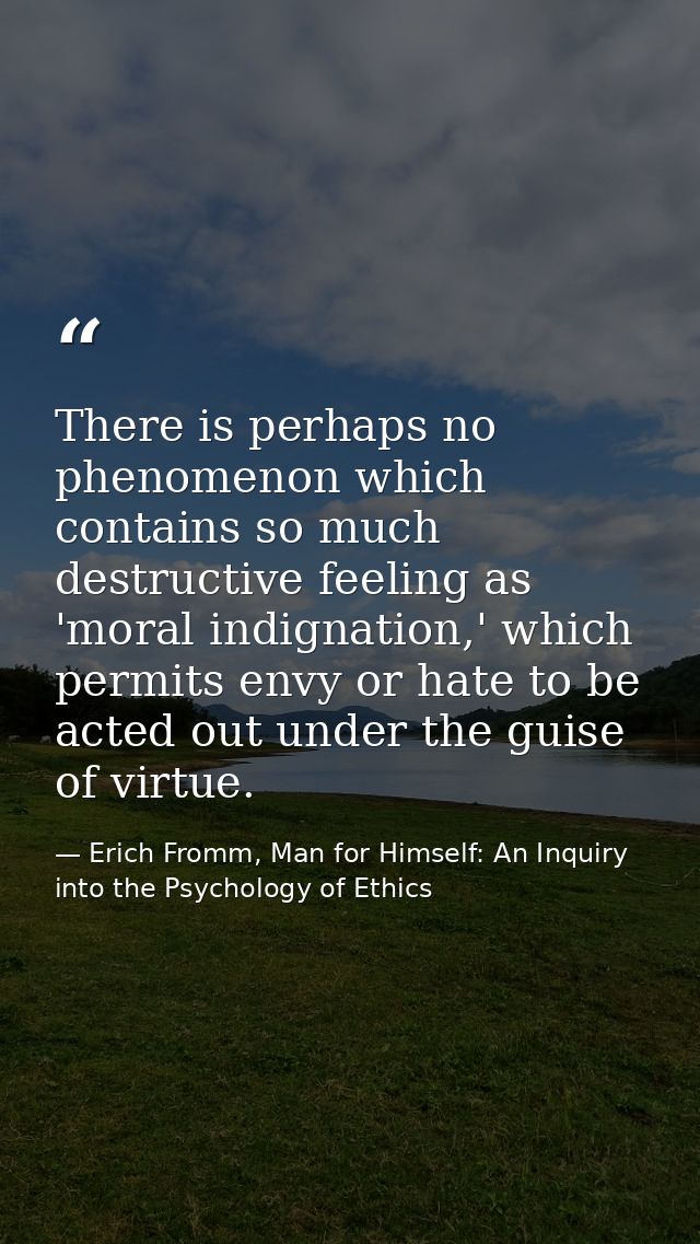 There is perhaps no phenomenon which contains so much destructive feeling as 'moral indignation,' which permits envy or  — Erich Fromm, Man for Himself: An Inquiry into the Psychology of Ethics
