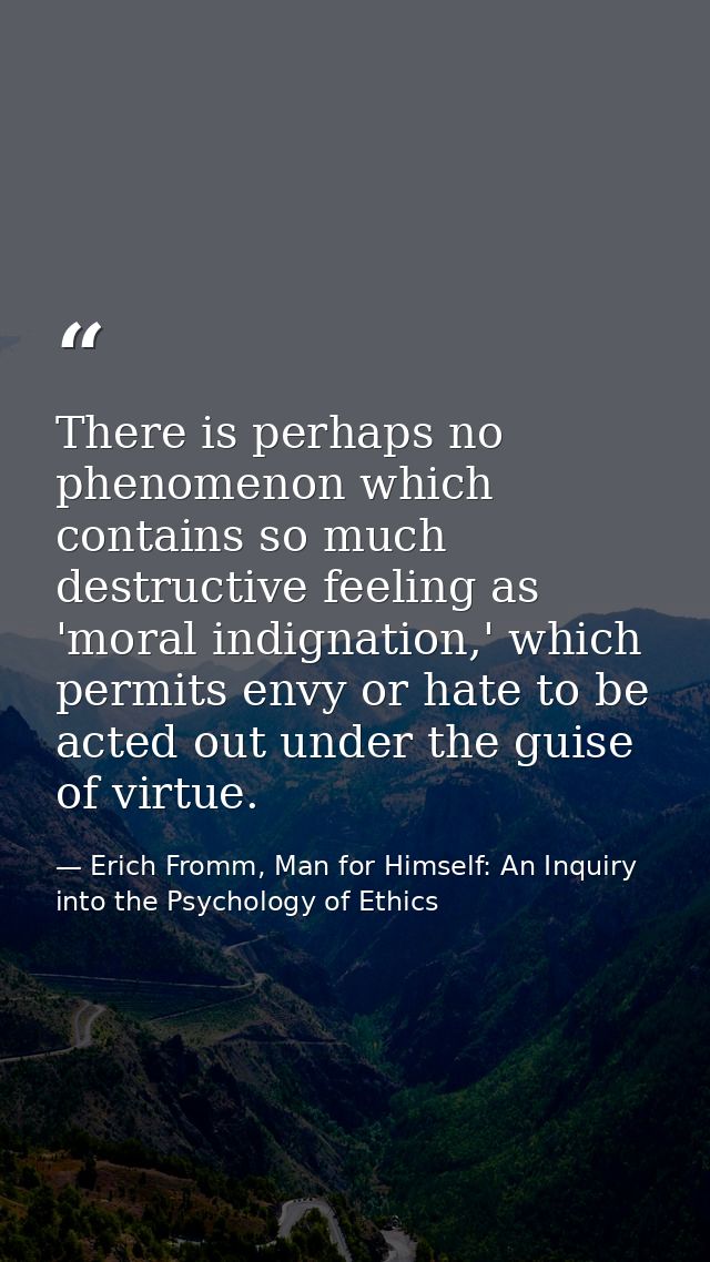 There is perhaps no phenomenon which contains so much destructive feeling as 'moral indignation,' which permits envy or  — Erich Fromm, Man for Himself: An Inquiry into the Psychology of Ethics