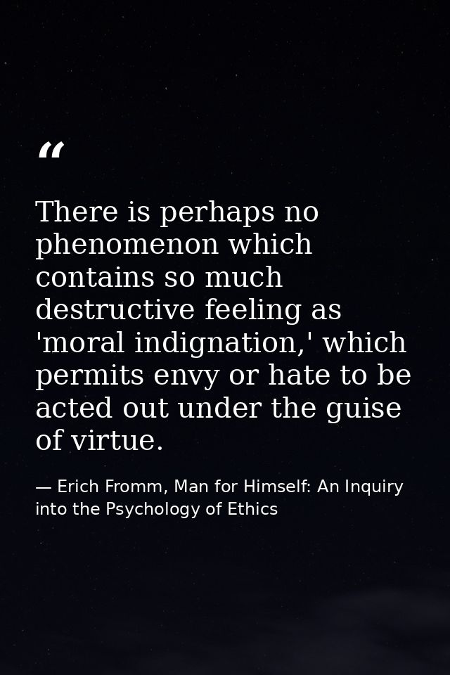 There is perhaps no phenomenon which contains so much destructive feeling as 'moral indignation,' which permits envy or  — Erich Fromm, Man for Himself: An Inquiry into the Psychology of Ethics