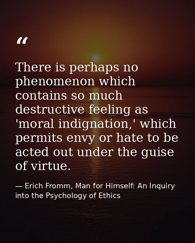 There is perhaps no phenomenon which contains so much destructive feeling as 'moral indignation,' which permits envy or  — Erich Fromm, Man for Himself: An Inquiry into the Psychology of Ethics