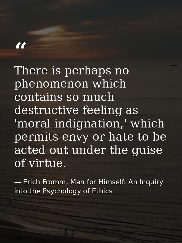 There is perhaps no phenomenon which contains so much destructive feeling as 'moral indignation,' which permits envy or  — Erich Fromm, Man for Himself: An Inquiry into the Psychology of Ethics