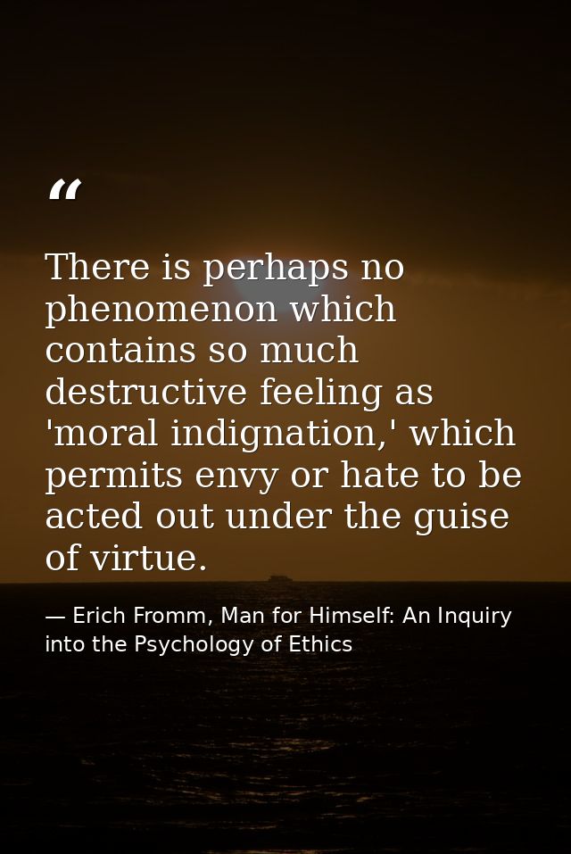 There is perhaps no phenomenon which contains so much destructive feeling as 'moral indignation,' which permits envy or  — Erich Fromm, Man for Himself: An Inquiry into the Psychology of Ethics