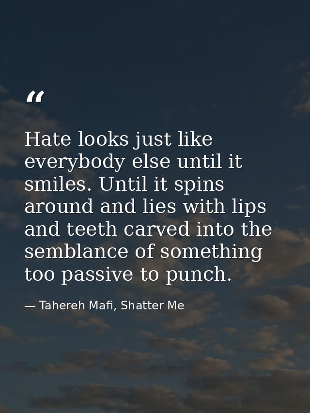 Hate looks just like everybody else until it smiles. Until it spins around and lies with lips and teeth carved into the  — Tahereh Mafi, Shatter Me