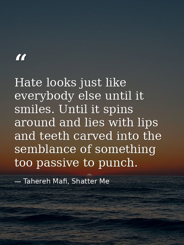 Hate looks just like everybody else until it smiles. Until it spins around and lies with lips and teeth carved into the  — Tahereh Mafi, Shatter Me