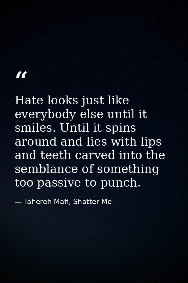 Hate looks just like everybody else until it smiles. Until it spins around and lies with lips and teeth carved into the  — Tahereh Mafi, Shatter Me