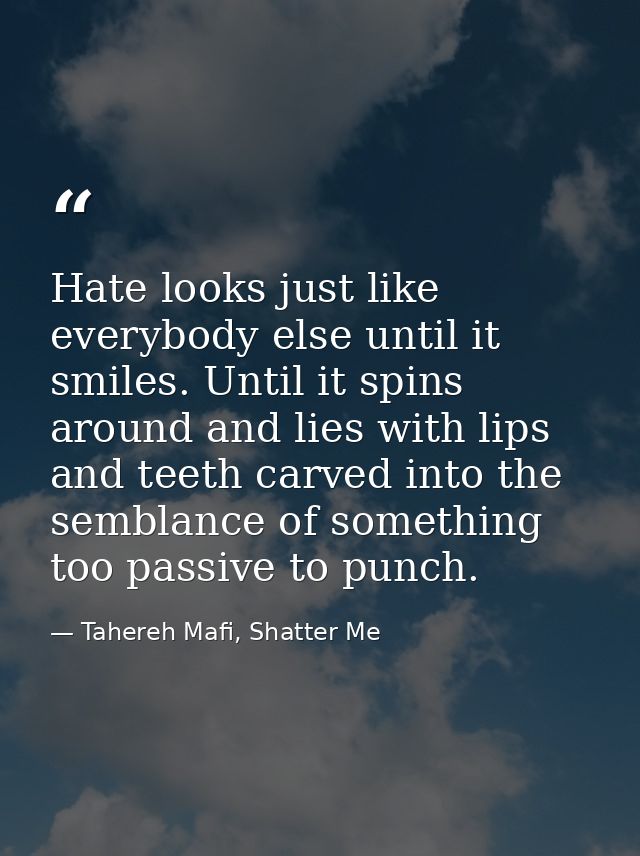 Hate looks just like everybody else until it smiles. Until it spins around and lies with lips and teeth carved into the  — Tahereh Mafi, Shatter Me