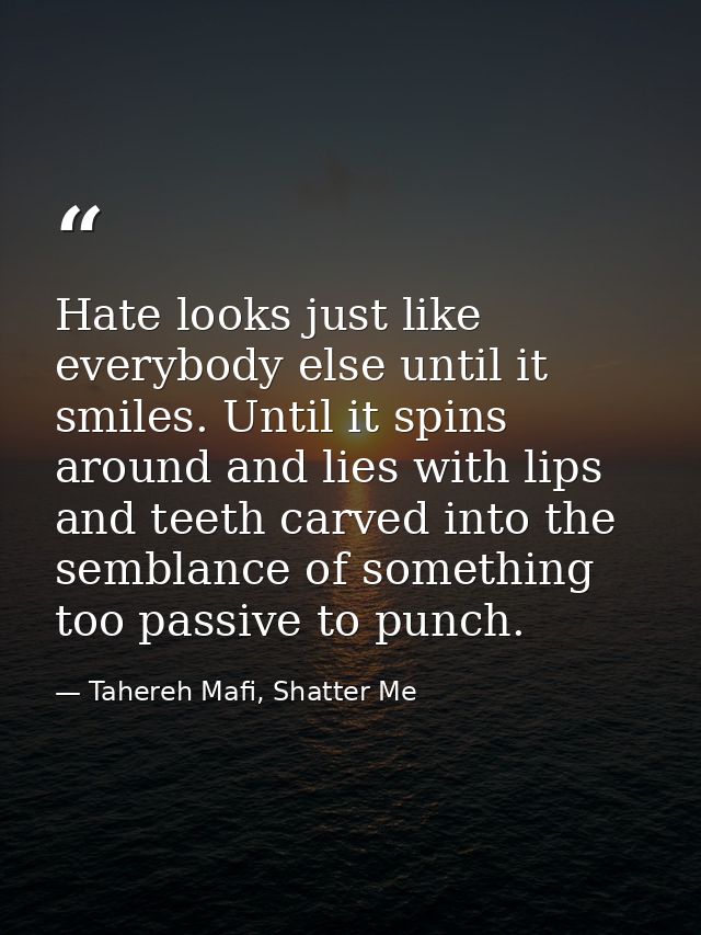 Hate looks just like everybody else until it smiles. Until it spins around and lies with lips and teeth carved into the  — Tahereh Mafi, Shatter Me