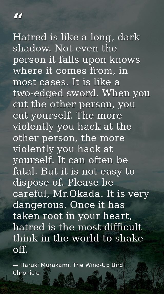 Hatred is like a long, dark shadow. Not even the person it falls upon knows where it comes from, in most cases. It is li — Haruki Murakami, The Wind-Up Bird Chronicle