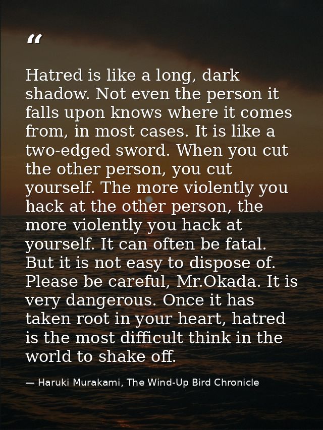 Hatred is like a long, dark shadow. Not even the person it falls upon knows where it comes from, in most cases. It is li — Haruki Murakami, The Wind-Up Bird Chronicle