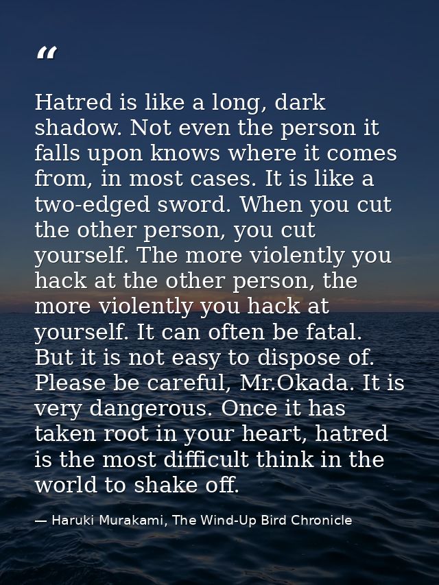 Hatred is like a long, dark shadow. Not even the person it falls upon knows where it comes from, in most cases. It is li — Haruki Murakami, The Wind-Up Bird Chronicle