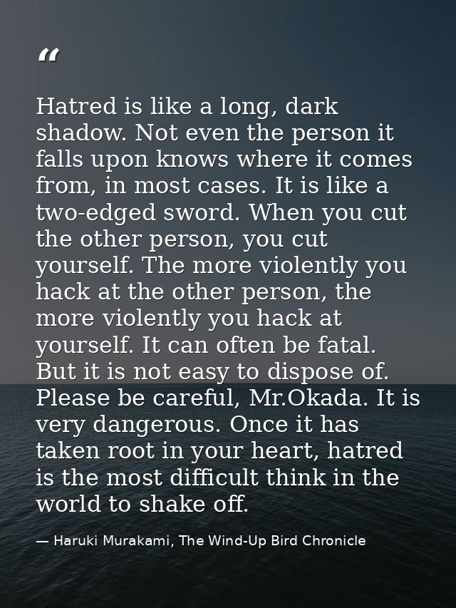 Hatred is like a long, dark shadow. Not even the person it falls upon knows where it comes from, in most cases. It is li — Haruki Murakami, The Wind-Up Bird Chronicle