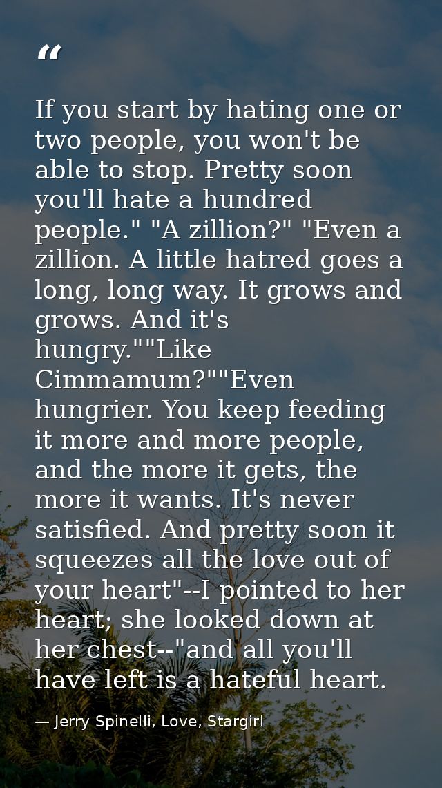 If you start by hating one or two people, you won't be able to stop. Pretty soon you'll hate a hundred people." "A zilli — Jerry Spinelli, Love, Stargirl