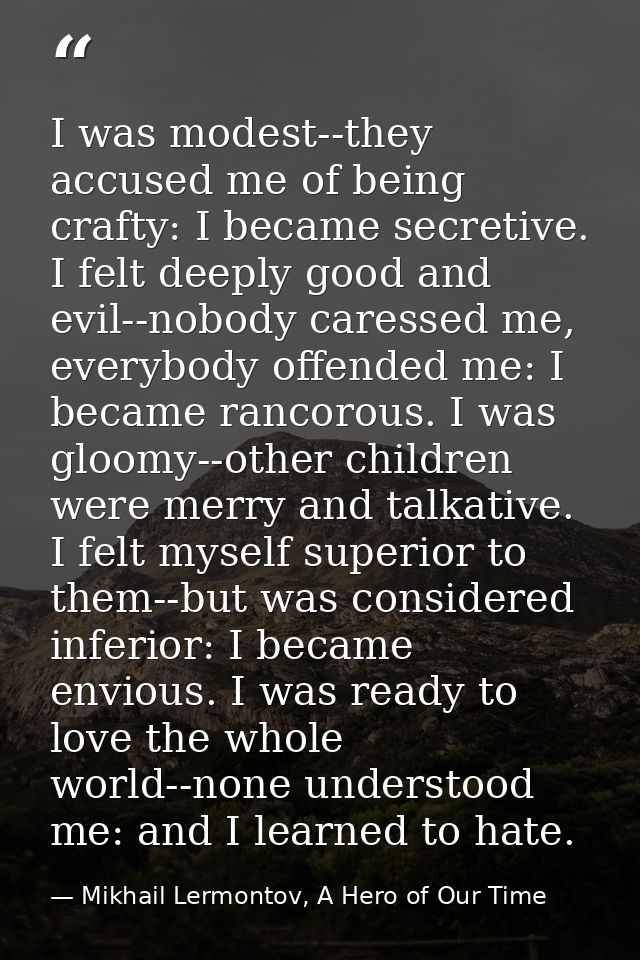 I was modest--they accused me of being crafty: I became secretive. I felt deeply good and evil--nobody caressed me, ever — Mikhail Lermontov, A Hero of Our Time