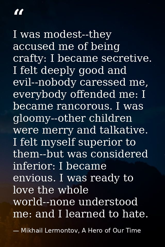 I was modest--they accused me of being crafty: I became secretive. I felt deeply good and evil--nobody caressed me, ever — Mikhail Lermontov, A Hero of Our Time