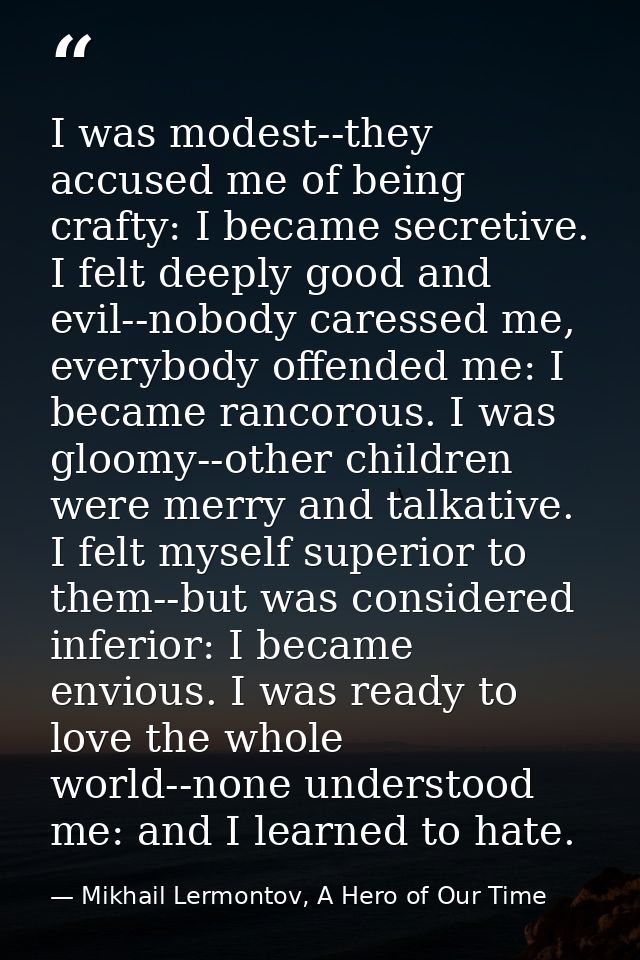 I was modest--they accused me of being crafty: I became secretive. I felt deeply good and evil--nobody caressed me, ever — Mikhail Lermontov, A Hero of Our Time