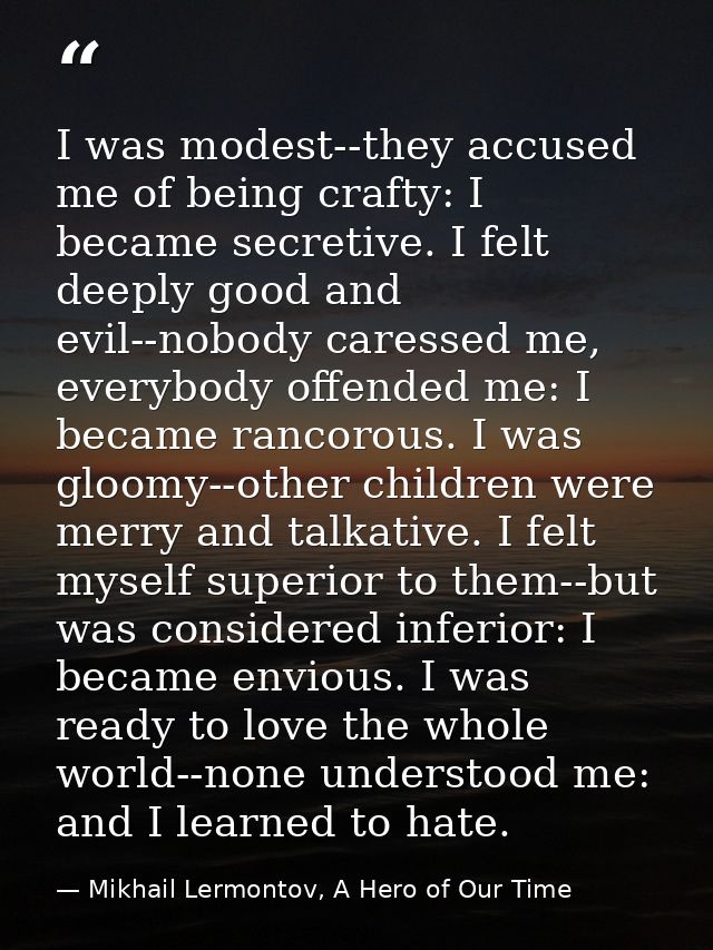 I was modest--they accused me of being crafty: I became secretive. I felt deeply good and evil--nobody caressed me, ever — Mikhail Lermontov, A Hero of Our Time