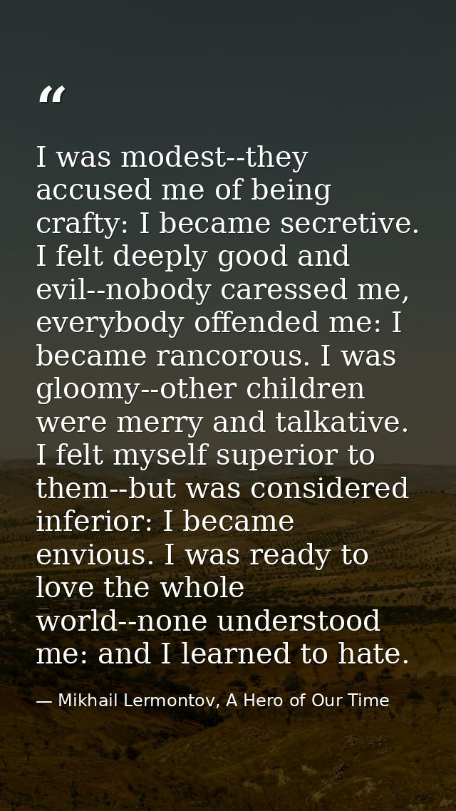 I was modest--they accused me of being crafty: I became secretive. I felt deeply good and evil--nobody caressed me, ever — Mikhail Lermontov, A Hero of Our Time
