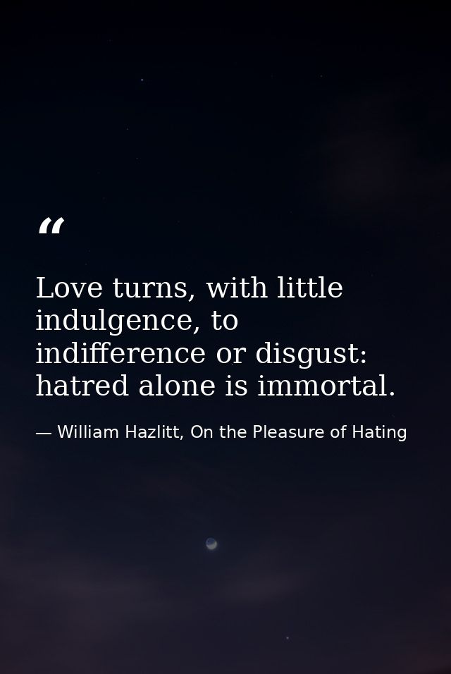 Love turns, with little indulgence, to indifference or disgust: hatred alone is immortal. — William Hazlitt, On the Pleasure of Hating