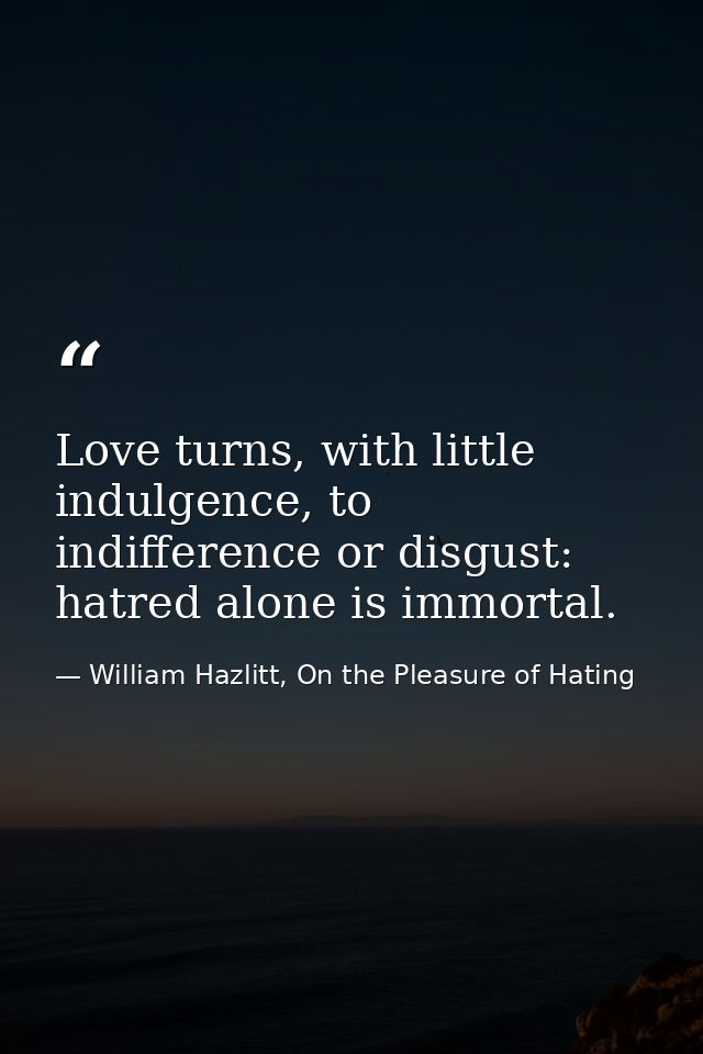 Love turns, with little indulgence, to indifference or disgust: hatred alone is immortal. — William Hazlitt, On the Pleasure of Hating