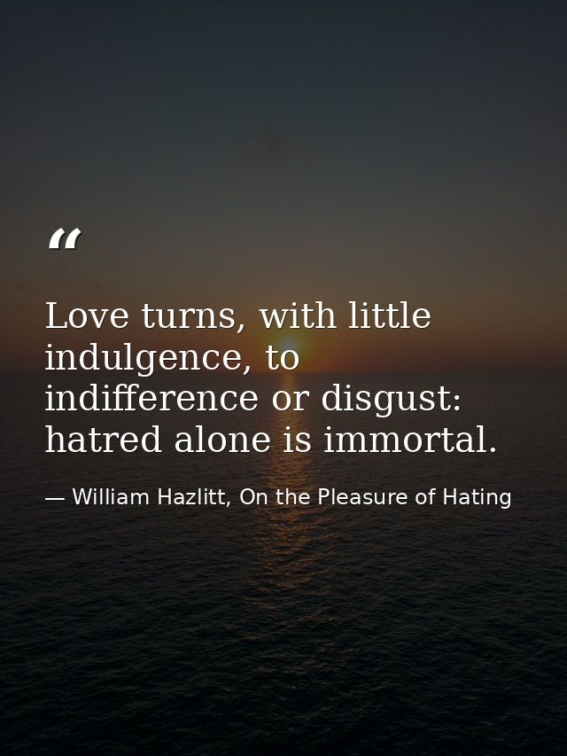 Love turns, with little indulgence, to indifference or disgust: hatred alone is immortal. — William Hazlitt, On the Pleasure of Hating