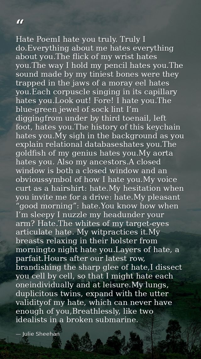 Hate PoemI hate you truly. Truly I do.Everything about me hates everything about you.The flick of my wrist hates you.The — Julie Sheehan