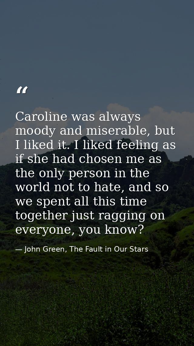 Caroline was always moody and miserable, but I liked it. I liked feeling as if she had chosen me as the only person in t — John Green, The Fault in Our Stars