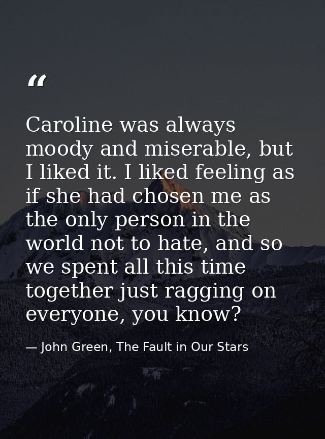 Caroline was always moody and miserable, but I liked it. I liked feeling as if she had chosen me as the only person in t — John Green, The Fault in Our Stars